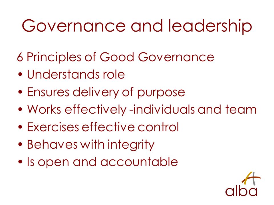 Governance and leadership 6 Principles of Good Governance Understands role Ensures delivery of purpose Works effectively -individuals and team Exercises effective control Behaves with integrity Is open and accountable