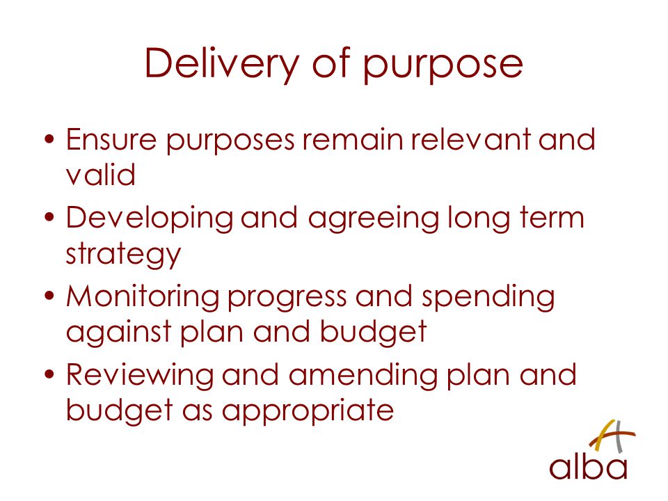 Delivery of purpose Ensure purposes remain relevant and valid Developing and agreeing long term strategy Monitoring progress and spending against plan and budget Reviewing and amending plan and budget as appropriate