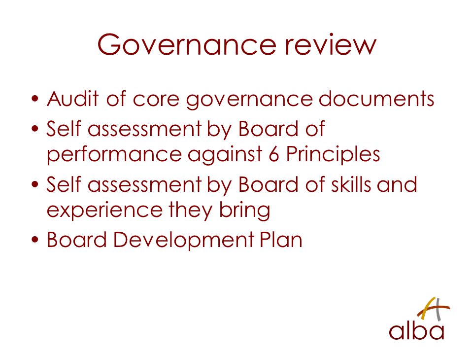 Governance review Audit of core governance documents Self assessment by Board of performance against 6 Principles Self assessment by Board of skills and experience they bring Board Development Plan