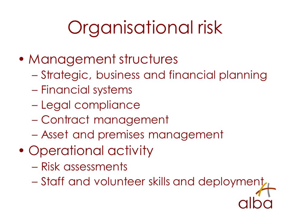 Organisational risk Management structures –Strategic, business and financial planning –Financial systems –Legal compliance –Contract management –Asset and premises management Operational activity –Risk assessments –Staff and volunteer skills and deployment