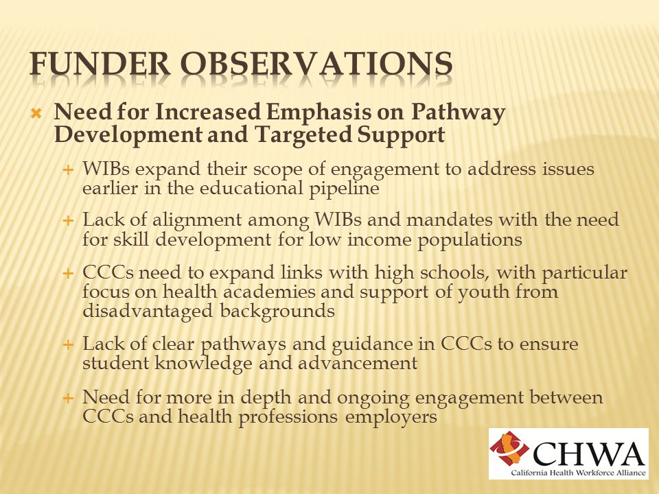  Need for Increased Emphasis on Pathway Development and Targeted Support  WIBs expand their scope of engagement to address issues earlier in the educational pipeline  Lack of alignment among WIBs and mandates with the need for skill development for low income populations  CCCs need to expand links with high schools, with particular focus on health academies and support of youth from disadvantaged backgrounds  Lack of clear pathways and guidance in CCCs to ensure student knowledge and advancement  Need for more in depth and ongoing engagement between CCCs and health professions employers