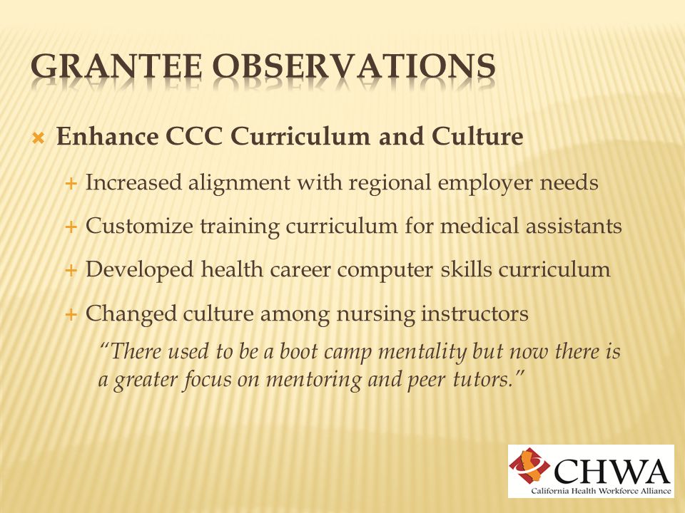  Enhance CCC Curriculum and Culture  Increased alignment with regional employer needs  Customize training curriculum for medical assistants  Developed health career computer skills curriculum  Changed culture among nursing instructors There used to be a boot camp mentality but now there is a greater focus on mentoring and peer tutors.