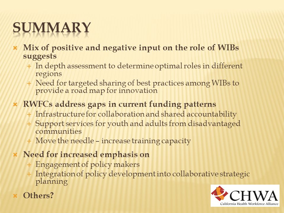  Mix of positive and negative input on the role of WIBs suggests  In depth assessment to determine optimal roles in different regions  Need for targeted sharing of best practices among WIBs to provide a road map for innovation  RWFCs address gaps in current funding patterns  Infrastructure for collaboration and shared accountability  Support services for youth and adults from disadvantaged communities  Move the needle – increase training capacity  Need for increased emphasis on  Engagement of policy makers  Integration of policy development into collaborative strategic planning  Others