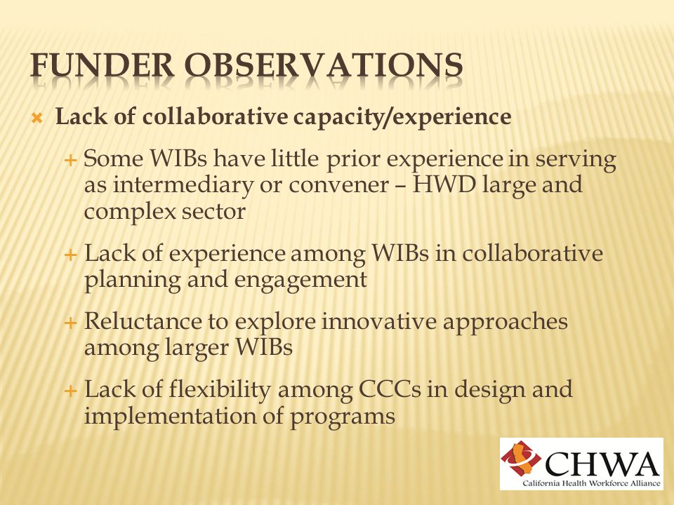  Lack of collaborative capacity/experience  Some WIBs have little prior experience in serving as intermediary or convener – HWD large and complex sector  Lack of experience among WIBs in collaborative planning and engagement  Reluctance to explore innovative approaches among larger WIBs  Lack of flexibility among CCCs in design and implementation of programs