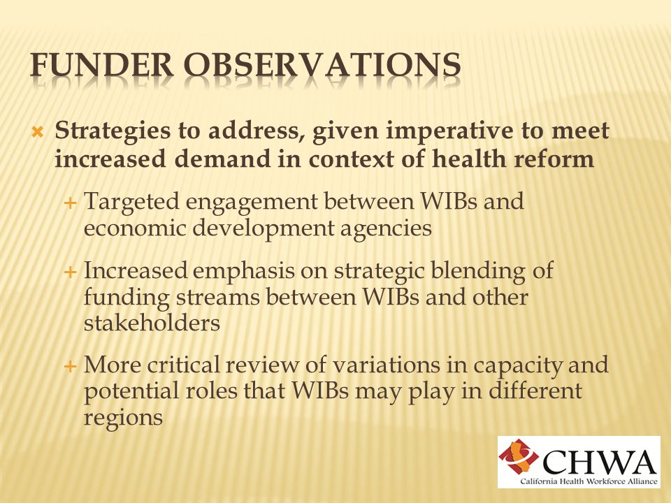  Strategies to address, given imperative to meet increased demand in context of health reform  Targeted engagement between WIBs and economic development agencies  Increased emphasis on strategic blending of funding streams between WIBs and other stakeholders  More critical review of variations in capacity and potential roles that WIBs may play in different regions