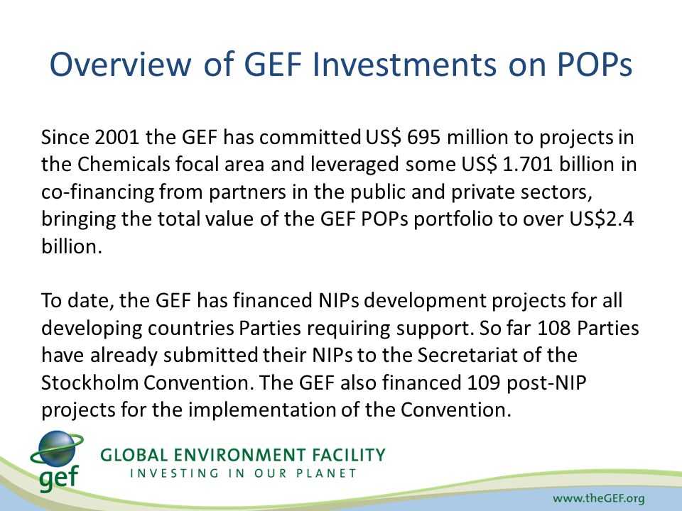 Overview of GEF Investments on POPs Since 2001 the GEF has committed US$ 695 million to projects in the Chemicals focal area and leveraged some US$ billion in co-financing from partners in the public and private sectors, bringing the total value of the GEF POPs portfolio to over US$2.4 billion.