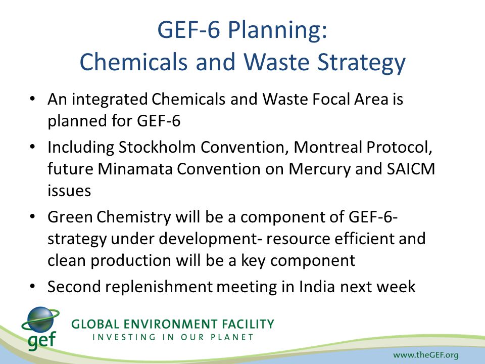 GEF-6 Planning: Chemicals and Waste Strategy An integrated Chemicals and Waste Focal Area is planned for GEF-6 Including Stockholm Convention, Montreal Protocol, future Minamata Convention on Mercury and SAICM issues Green Chemistry will be a component of GEF-6- strategy under development- resource efficient and clean production will be a key component Second replenishment meeting in India next week