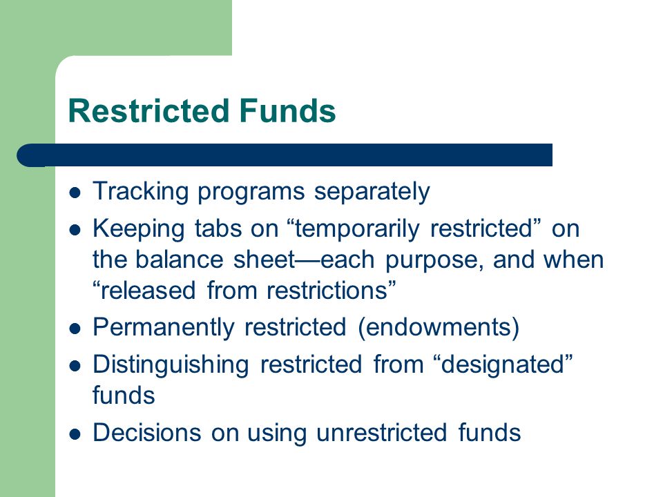Restricted Funds Tracking programs separately Keeping tabs on temporarily restricted on the balance sheet—each purpose, and when released from restrictions Permanently restricted (endowments) Distinguishing restricted from designated funds Decisions on using unrestricted funds