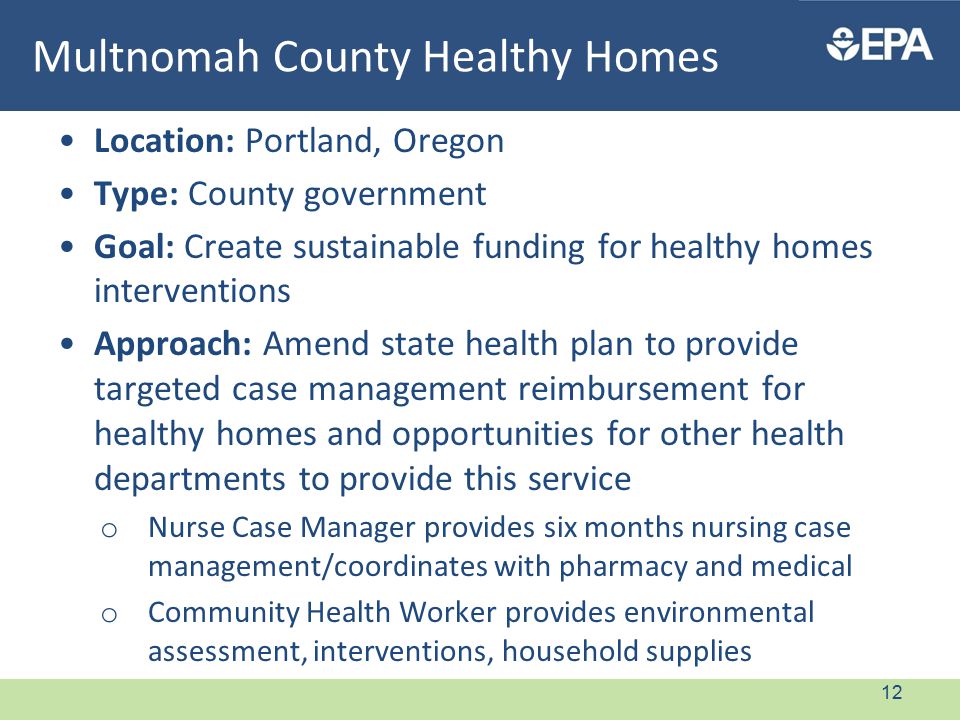 Multnomah County Healthy Homes Location: Portland, Oregon Type: County government Goal: Create sustainable funding for healthy homes interventions Approach: Amend state health plan to provide targeted case management reimbursement for healthy homes and opportunities for other health departments to provide this service o Nurse Case Manager provides six months nursing case management/coordinates with pharmacy and medical o Community Health Worker provides environmental assessment, interventions, household supplies 12