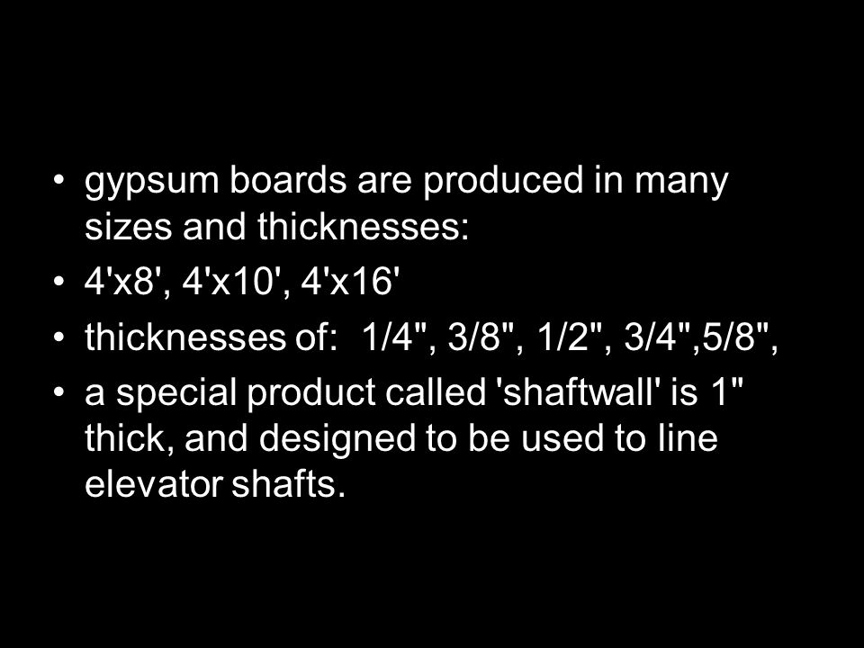 gypsum boards are produced in many sizes and thicknesses: 4 x8 , 4 x10 , 4 x16 thicknesses of: 1/4 , 3/8 , 1/2 , 3/4 ,5/8 , a special product called shaftwall is 1 thick, and designed to be used to line elevator shafts.