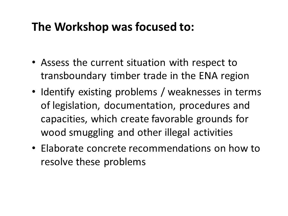 The Workshop was focused to: Assess the current situation with respect to transboundary timber trade in the ENA region Identify existing problems / weaknesses in terms of legislation, documentation, procedures and capacities, which create favorable grounds for wood smuggling and other illegal activities Elaborate concrete recommendations on how to resolve these problems