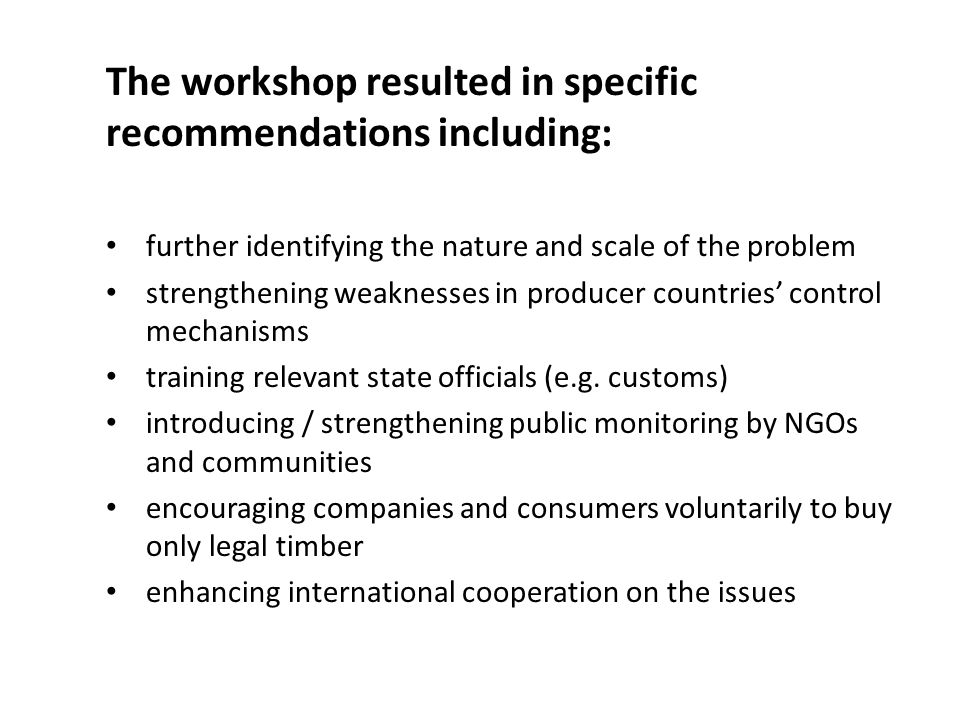 The workshop resulted in specific recommendations including: further identifying the nature and scale of the problem strengthening weaknesses in producer countries’ control mechanisms training relevant state officials (e.g.