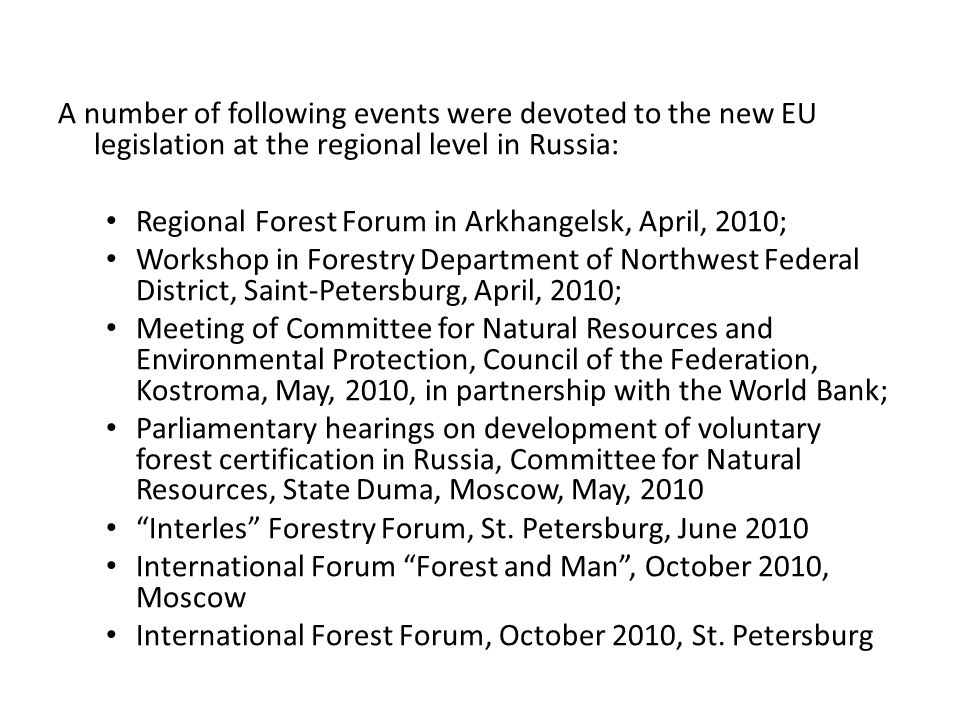 A number of following events were devoted to the new EU legislation at the regional level in Russia: Regional Forest Forum in Arkhangelsk, April, 2010; Workshop in Forestry Department of Northwest Federal District, Saint-Petersburg, April, 2010; Meeting of Committee for Natural Resources and Environmental Protection, Council of the Federation, Kostroma, May, 2010, in partnership with the World Bank; Parliamentary hearings on development of voluntary forest certification in Russia, Committee for Natural Resources, State Duma, Moscow, May, 2010 Interles Forestry Forum, St.