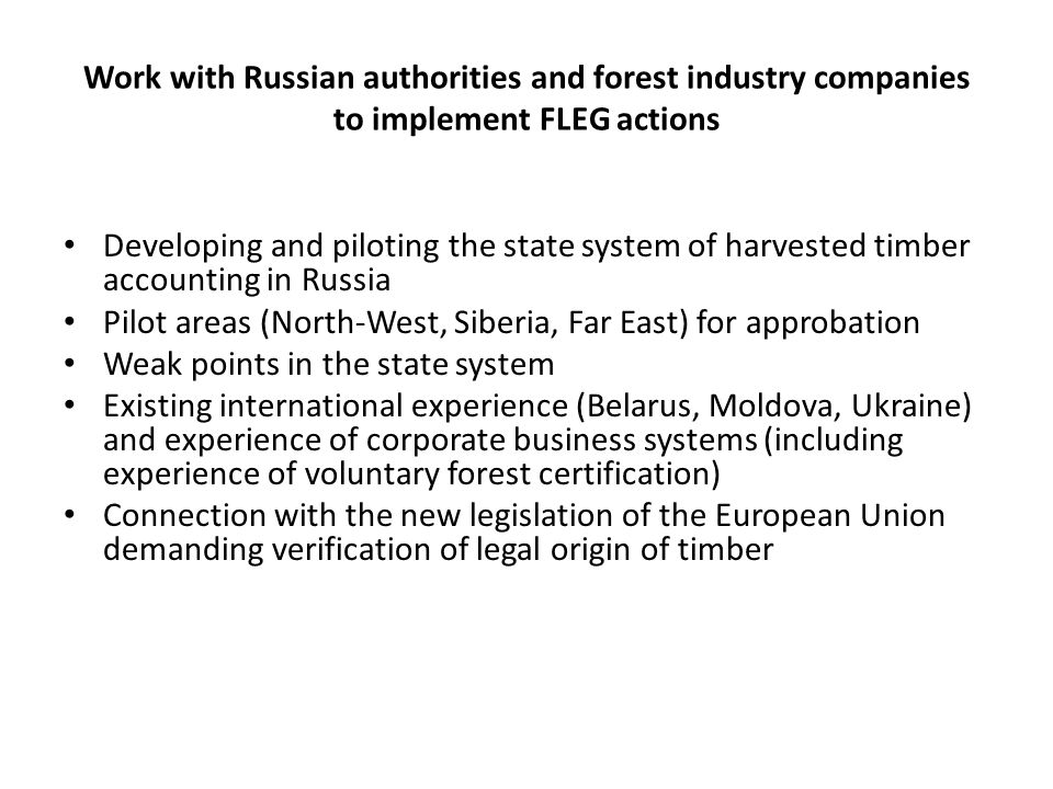 Work with Russian authorities and forest industry companies to implement FLEG actions Developing and piloting the state system of harvested timber accounting in Russia Pilot areas (North-West, Siberia, Far East) for approbation Weak points in the state system Existing international experience (Belarus, Moldova, Ukraine) and experience of corporate business systems (including experience of voluntary forest certification) Connection with the new legislation of the European Union demanding verification of legal origin of timber