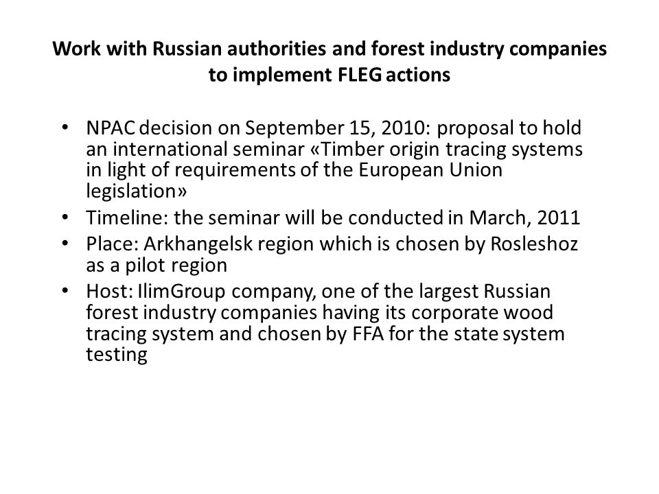 Work with Russian authorities and forest industry companies to implement FLEG actions NPAC decision on September 15, 2010: proposal to hold an international seminar «Timber origin tracing systems in light of requirements of the European Union legislation» Timeline: the seminar will be conducted in March, 2011 Place: Arkhangelsk region which is chosen by Rosleshoz as a pilot region Host: IlimGroup company, one of the largest Russian forest industry companies having its corporate wood tracing system and chosen by FFA for the state system testing
