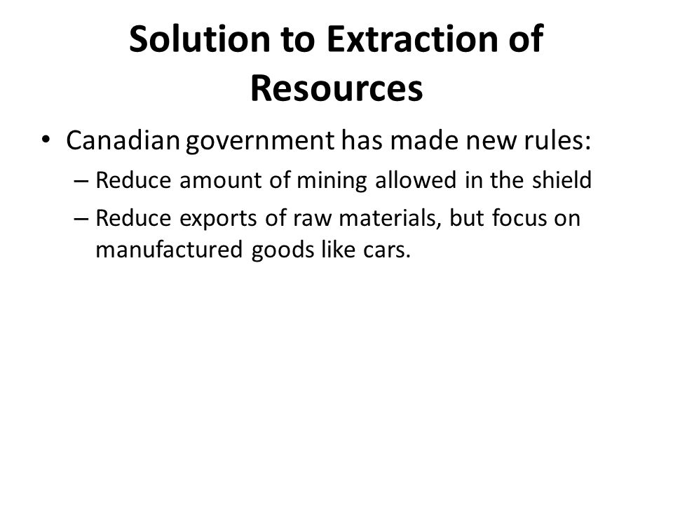 Solution to Extraction of Resources Canadian government has made new rules: – Reduce amount of mining allowed in the shield – Reduce exports of raw materials, but focus on manufactured goods like cars.