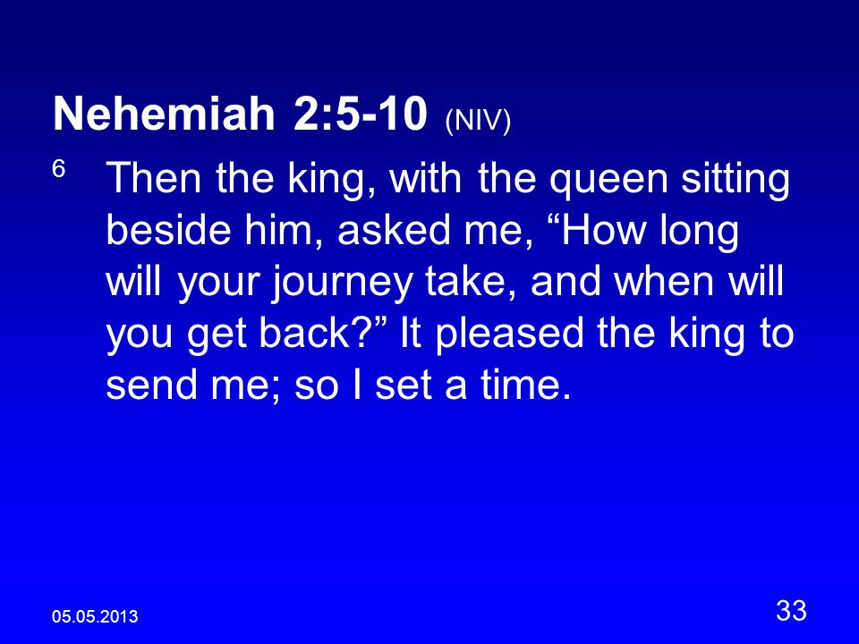 Nehemiah 2:5-10 (NIV) 6 Then the king, with the queen sitting beside him, asked me, How long will your journey take, and when will you get back It pleased the king to send me; so I set a time.