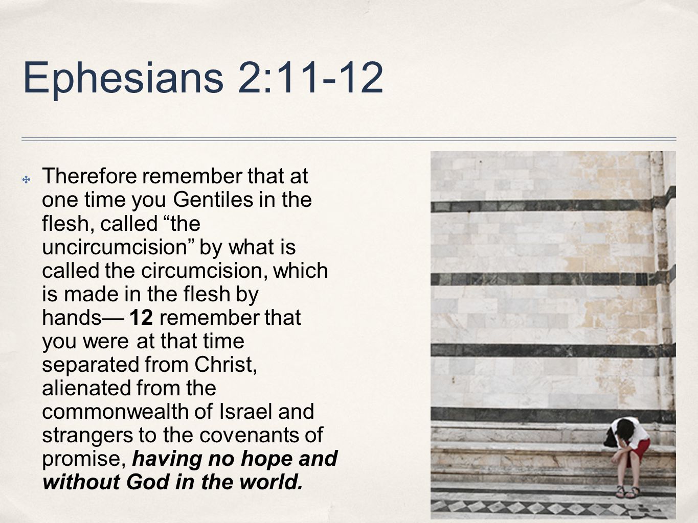 Ephesians 2:11-12 ✤ Therefore remember that at one time you Gentiles in the flesh, called the uncircumcision by what is called the circumcision, which is made in the flesh by hands— 12 remember that you were at that time separated from Christ, alienated from the commonwealth of Israel and strangers to the covenants of promise, having no hope and without God in the world.
