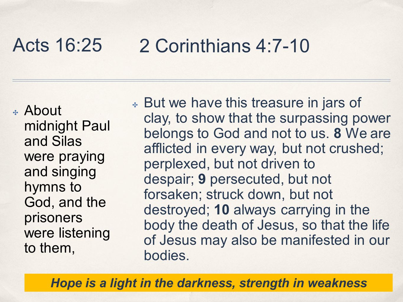 Acts 16:25 ✤ About midnight Paul and Silas were praying and singing hymns to God, and the prisoners were listening to them, ✤ But we have this treasure in jars of clay, to show that the surpassing power belongs to God and not to us.