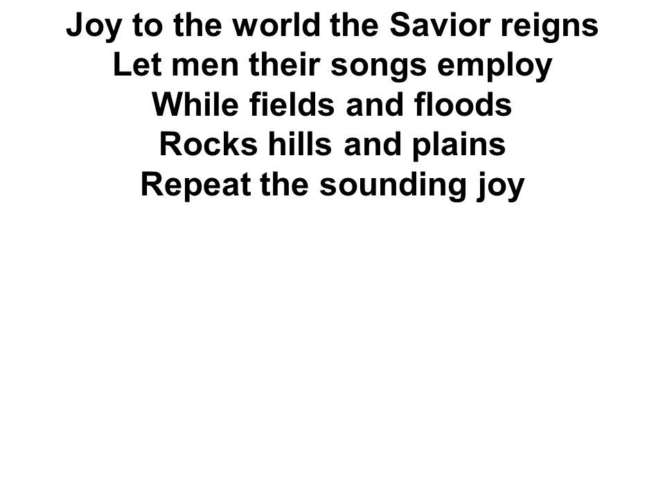 Joy to the world the Savior reigns Let men their songs employ While fields and floods Rocks hills and plains Repeat the sounding joy
