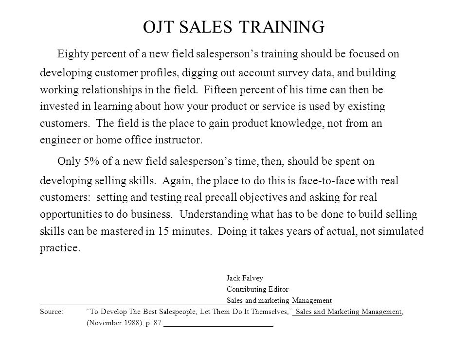 OJT SALES TRAINING Eighty percent of a new field salesperson’s training should be focused on developing customer profiles, digging out account survey data, and building working relationships in the field.