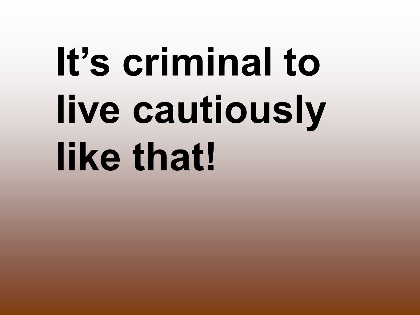 It’s criminal to live cautiously like that!