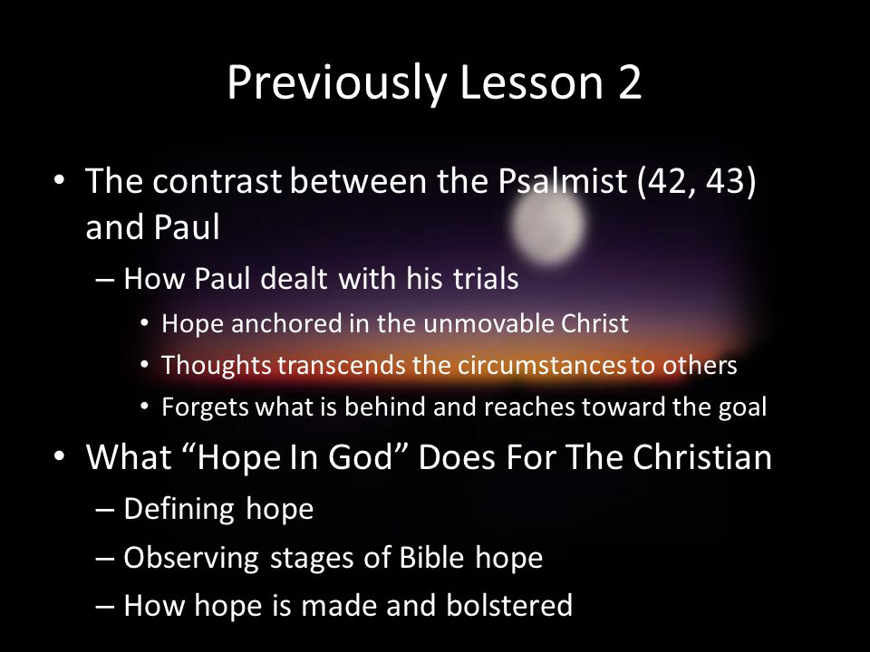 Previously Lesson 2 The contrast between the Psalmist (42, 43) and Paul – How Paul dealt with his trials Hope anchored in the unmovable Christ Thoughts transcends the circumstances to others Forgets what is behind and reaches toward the goal What Hope In God Does For The Christian – Defining hope – Observing stages of Bible hope – How hope is made and bolstered