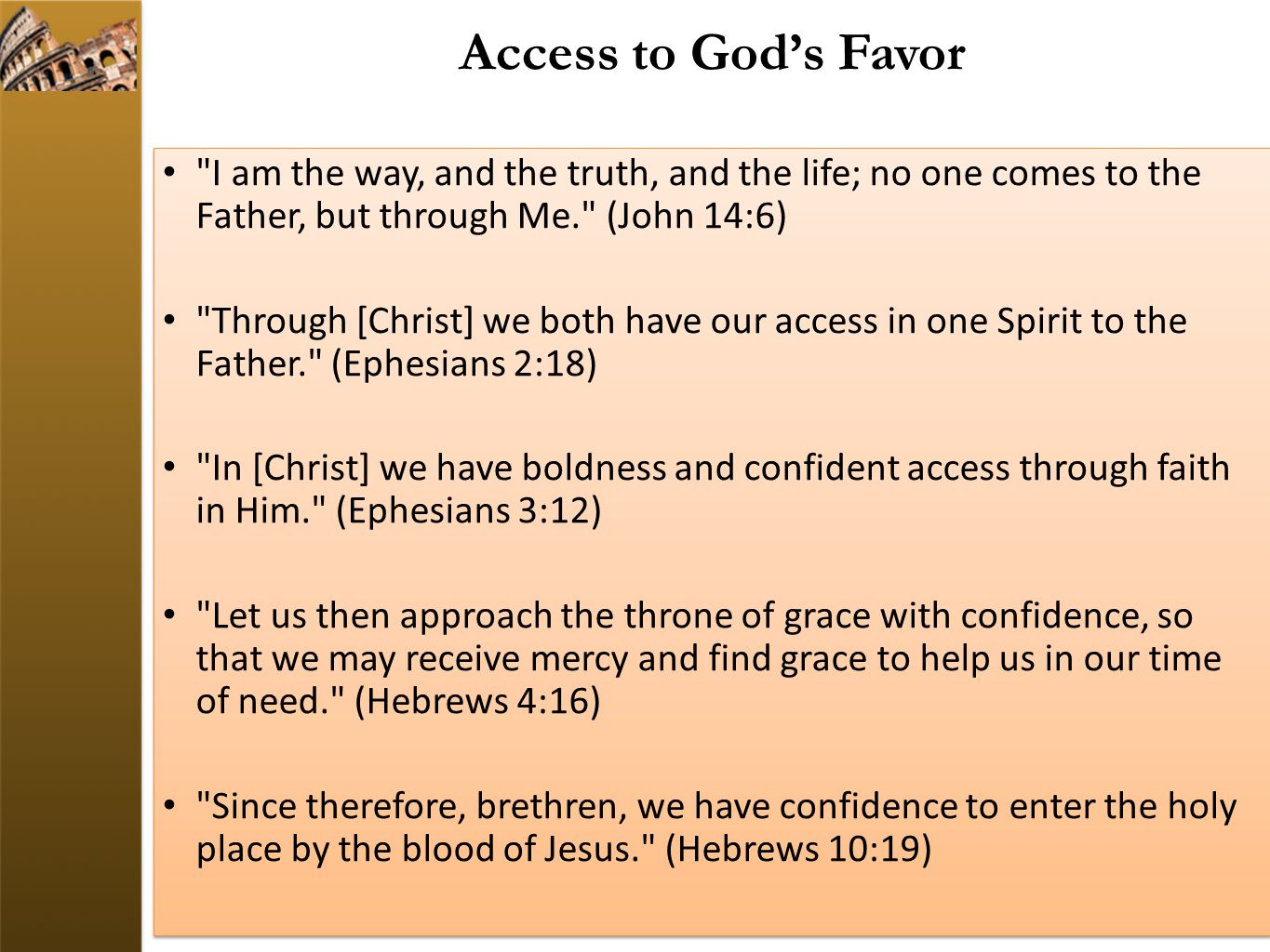 Access to God’s Favor I am the way, and the truth, and the life; no one comes to the Father, but through Me. (John 14:6) Through [Christ] we both have our access in one Spirit to the Father. (Ephesians 2:18) In [Christ] we have boldness and confident access through faith in Him. (Ephesians 3:12) Let us then approach the throne of grace with confidence, so that we may receive mercy and find grace to help us in our time of need. (Hebrews 4:16) Since therefore, brethren, we have confidence to enter the holy place by the blood of Jesus. (Hebrews 10:19) I am the way, and the truth, and the life; no one comes to the Father, but through Me. (John 14:6) Through [Christ] we both have our access in one Spirit to the Father. (Ephesians 2:18) In [Christ] we have boldness and confident access through faith in Him. (Ephesians 3:12) Let us then approach the throne of grace with confidence, so that we may receive mercy and find grace to help us in our time of need. (Hebrews 4:16) Since therefore, brethren, we have confidence to enter the holy place by the blood of Jesus. (Hebrews 10:19)