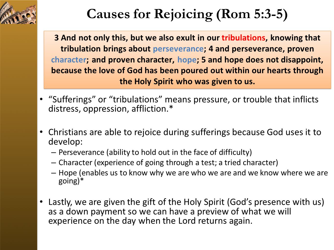 Causes for Rejoicing (Rom 5:3-5) Sufferings or tribulations means pressure, or trouble that inflicts distress, oppression, affliction.* Christians are able to rejoice during sufferings because God uses it to develop: – Perseverance (ability to hold out in the face of difficulty) – Character (experience of going through a test; a tried character) – Hope (enables us to know why we are who we are and we know where we are going)* Lastly, we are given the gift of the Holy Spirit (God’s presence with us) as a down payment so we can have a preview of what we will experience on the day when the Lord returns again.