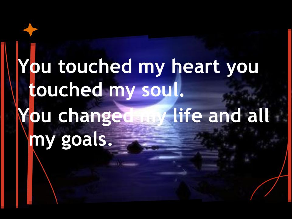 You touched my heart you touched my soul. You changed my life and all my goals.