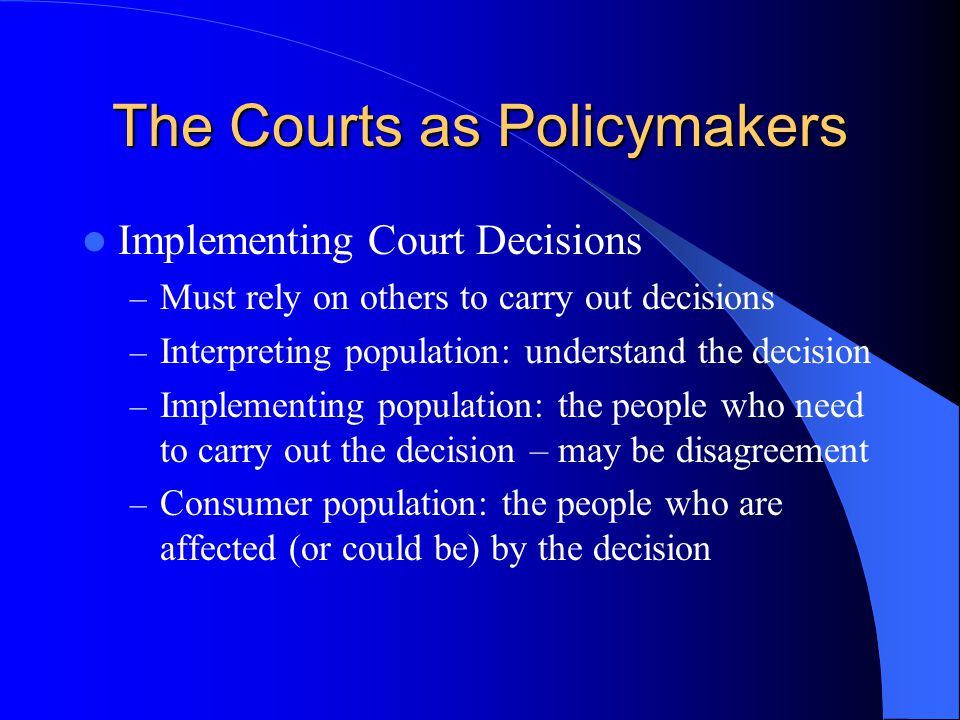 The Courts as Policymakers Implementing Court Decisions – Must rely on others to carry out decisions – Interpreting population: understand the decision – Implementing population: the people who need to carry out the decision – may be disagreement – Consumer population: the people who are affected (or could be) by the decision