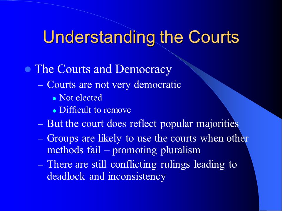 Understanding the Courts The Courts and Democracy – Courts are not very democratic Not elected Difficult to remove – But the court does reflect popular majorities – Groups are likely to use the courts when other methods fail – promoting pluralism – There are still conflicting rulings leading to deadlock and inconsistency