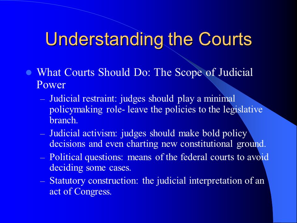 Understanding the Courts What Courts Should Do: The Scope of Judicial Power – Judicial restraint: judges should play a minimal policymaking role- leave the policies to the legislative branch.