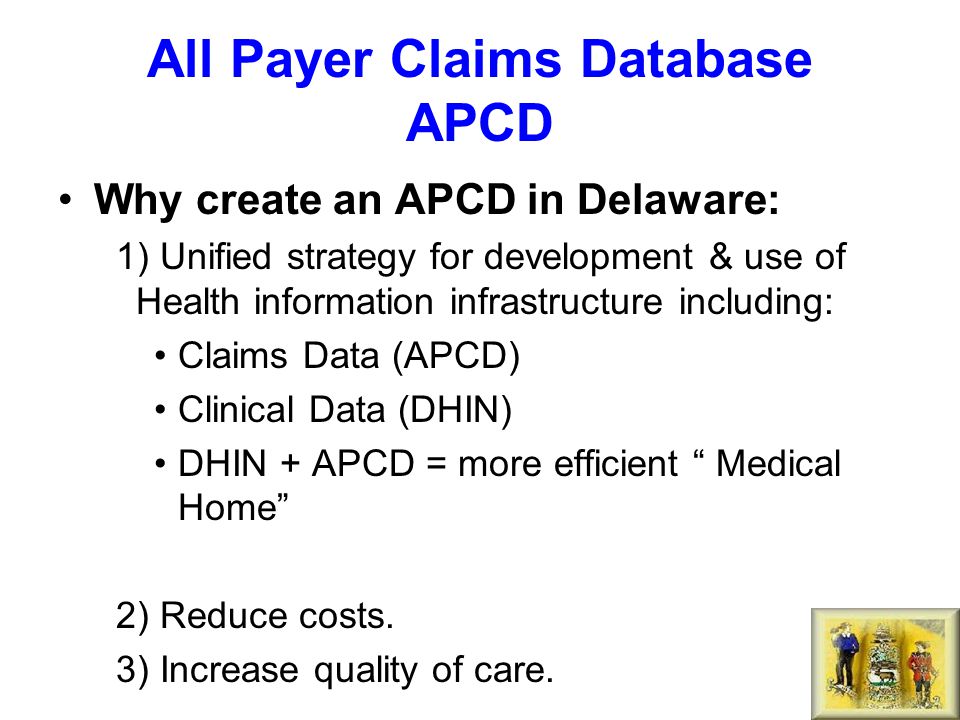 All Payer Claims Database APCD Why create an APCD in Delaware: 1) Unified strategy for development & use of Health information infrastructure including: Claims Data (APCD) Clinical Data (DHIN) DHIN + APCD = more efficient Medical Home 2) Reduce costs.