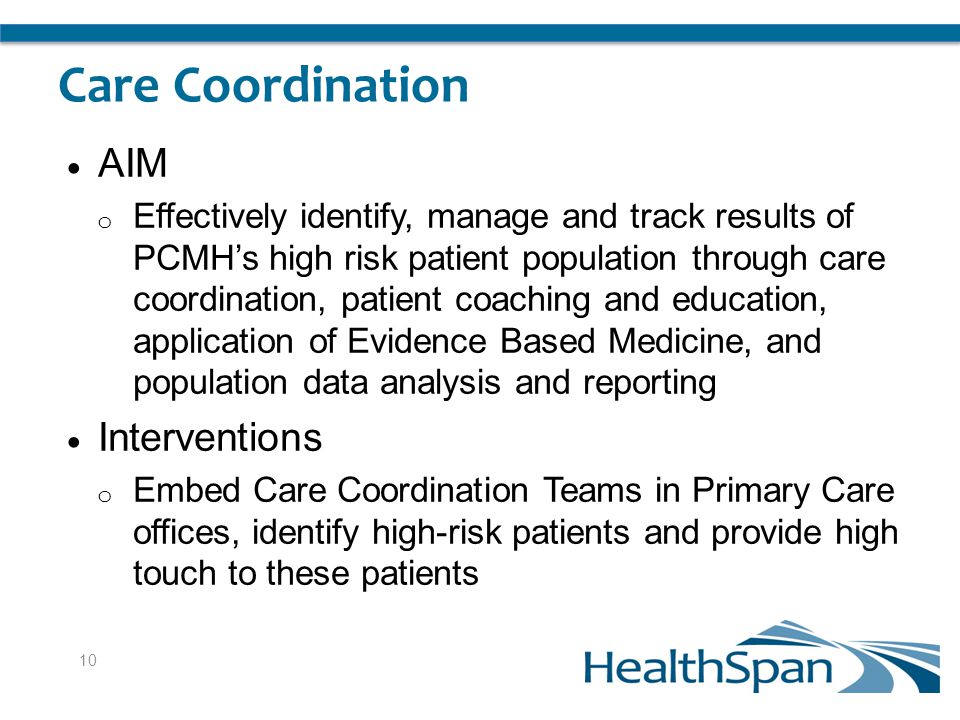Care Coordination  AIM o Effectively identify, manage and track results of PCMH’s high risk patient population through care coordination, patient coaching and education, application of Evidence Based Medicine, and population data analysis and reporting  Interventions o Embed Care Coordination Teams in Primary Care offices, identify high-risk patients and provide high touch to these patients 10