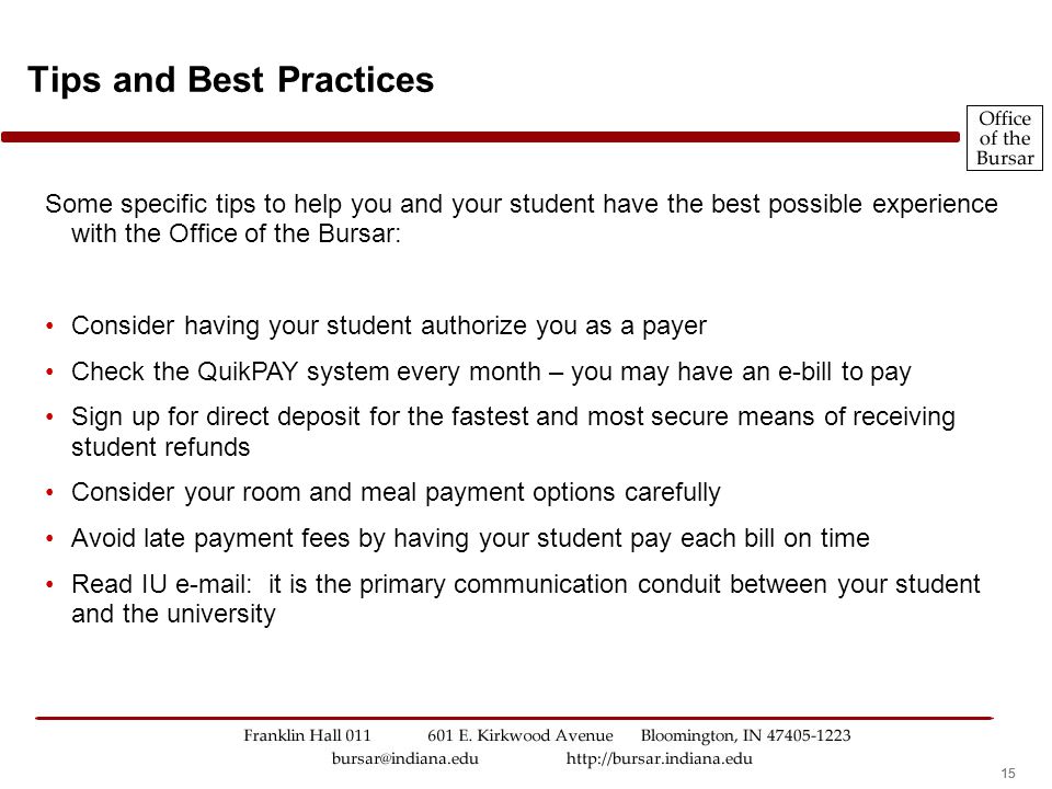 15 Some specific tips to help you and your student have the best possible experience with the Office of the Bursar: Consider having your student authorize you as a payer Check the QuikPAY system every month – you may have an e-bill to pay Sign up for direct deposit for the fastest and most secure means of receiving student refunds Consider your room and meal payment options carefully Avoid late payment fees by having your student pay each bill on time Read IU   it is the primary communication conduit between your student and the university Tips and Best Practices