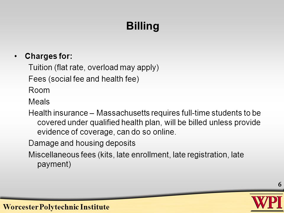 Billing Charges for: Tuition (flat rate, overload may apply) Fees (social fee and health fee) Room Meals Health insurance – Massachusetts requires full-time students to be covered under qualified health plan, will be billed unless provide evidence of coverage, can do so online.