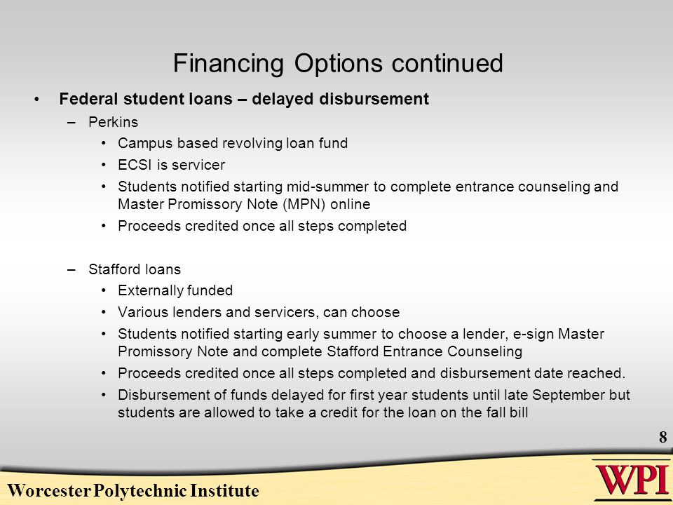Financing Options continued Federal student loans – delayed disbursement –Perkins Campus based revolving loan fund ECSI is servicer Students notified starting mid-summer to complete entrance counseling and Master Promissory Note (MPN) online Proceeds credited once all steps completed –Stafford loans Externally funded Various lenders and servicers, can choose Students notified starting early summer to choose a lender, e-sign Master Promissory Note and complete Stafford Entrance Counseling Proceeds credited once all steps completed and disbursement date reached.