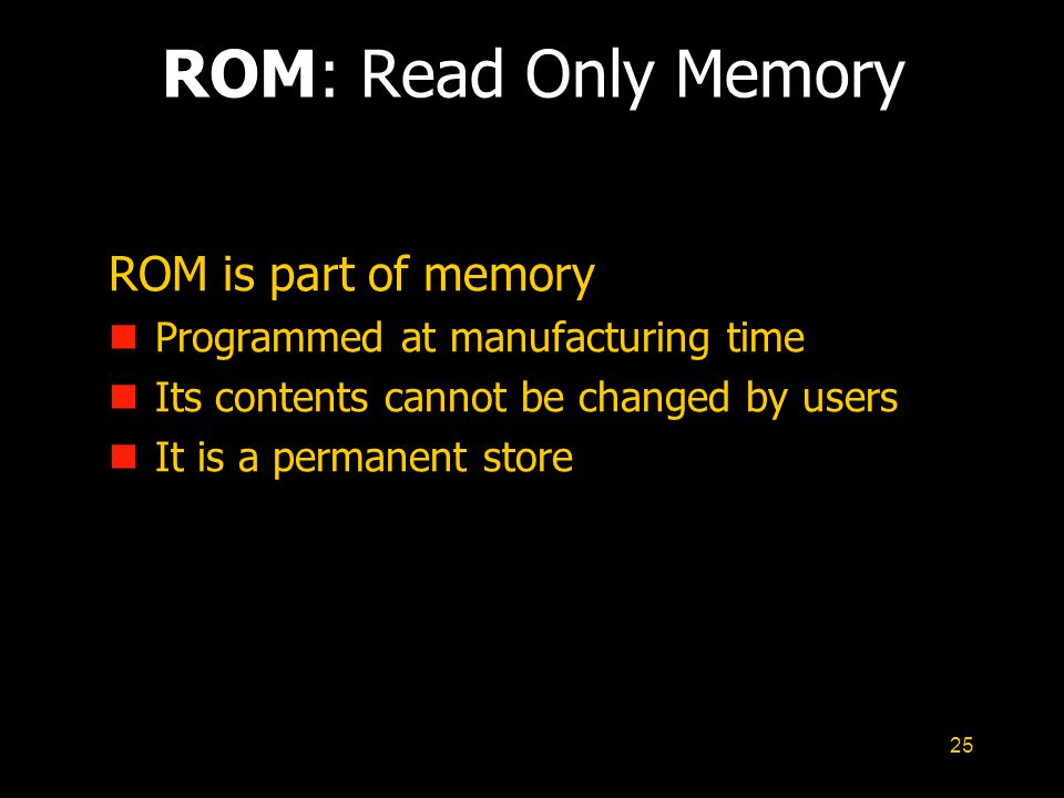 25 ROM: Read Only Memory ROM is part of memory n Programmed at manufacturing time n Its contents cannot be changed by users n It is a permanent store