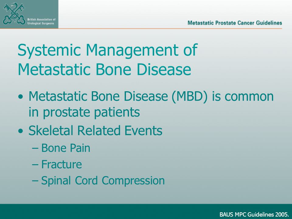 Systemic Management of Metastatic Bone Disease Metastatic Bone Disease (MBD) is common in prostate patients Skeletal Related Events –Bone Pain –Fracture –Spinal Cord Compression BAUS MPC Guidelines 2005.