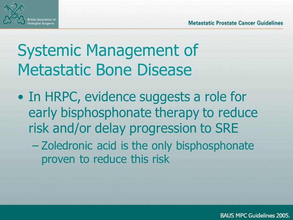 Systemic Management of Metastatic Bone Disease In HRPC, evidence suggests a role for early bisphosphonate therapy to reduce risk and/or delay progression to SRE –Zoledronic acid is the only bisphosphonate proven to reduce this risk BAUS MPC Guidelines 2005.