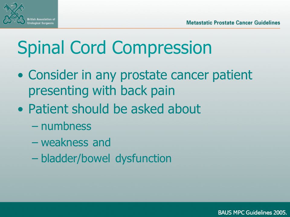 Spinal Cord Compression Consider in any prostate cancer patient presenting with back pain Patient should be asked about –numbness –weakness and –bladder/bowel dysfunction BAUS MPC Guidelines 2005.