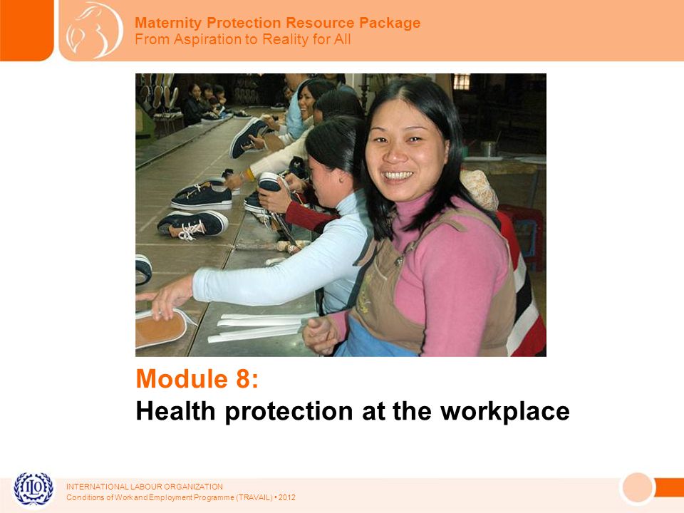 INTERNATIONAL LABOUR ORGANIZATION Conditions of Work and Employment Programme (TRAVAIL) 2012 Module 8: Health protection at the workplace Maternity Protection Resource Package From Aspiration to Reality for All