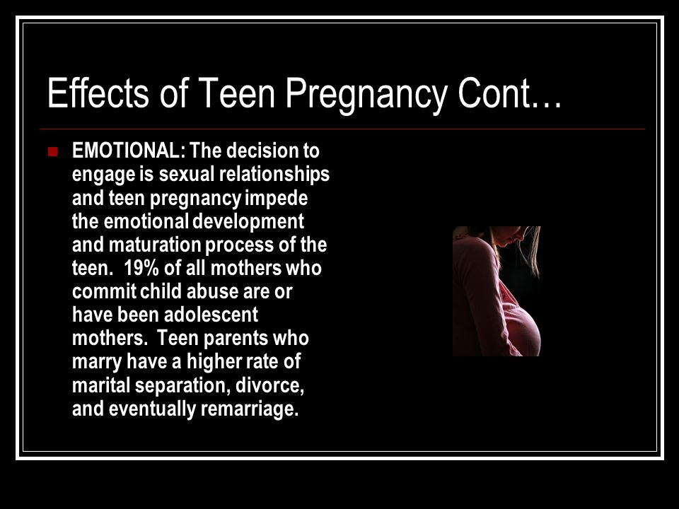 Effects of Teen Pregnancy Cont… EMOTIONAL: The decision to engage is sexual relationships and teen pregnancy impede the emotional development and maturation process of the teen.