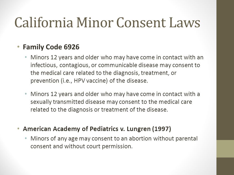 California Minor Consent Laws Family Code 6926 Minors 12 years and older who may have come in contact with an infectious, contagious, or communicable disease may consent to the medical care related to the diagnosis, treatment, or prevention (i.e., HPV vaccine) of the disease.