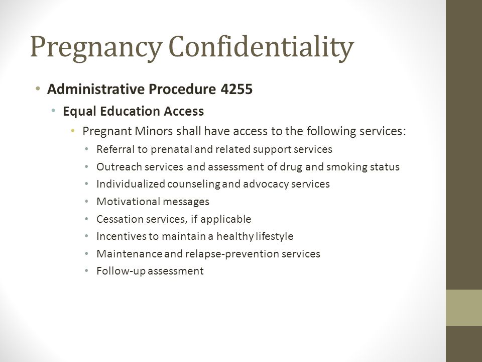 Pregnancy Confidentiality Administrative Procedure 4255 Equal Education Access Pregnant Minors shall have access to the following services: Referral to prenatal and related support services Outreach services and assessment of drug and smoking status Individualized counseling and advocacy services Motivational messages Cessation services, if applicable Incentives to maintain a healthy lifestyle Maintenance and relapse-prevention services Follow-up assessment