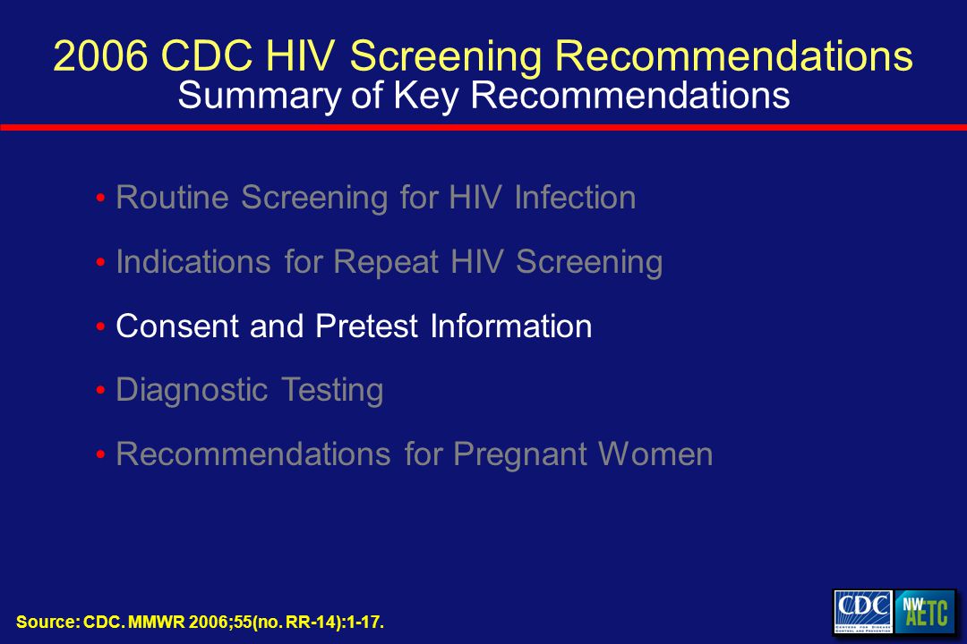 2006 CDC HIV Screening Recommendations Summary of Key Recommendations Routine Screening for HIV Infection Indications for Repeat HIV Screening Consent and Pretest Information Diagnostic Testing Recommendations for Pregnant Women Source: CDC.