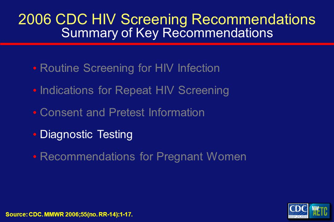 2006 CDC HIV Screening Recommendations Summary of Key Recommendations Routine Screening for HIV Infection Indications for Repeat HIV Screening Consent and Pretest Information Diagnostic Testing Recommendations for Pregnant Women Source: CDC.