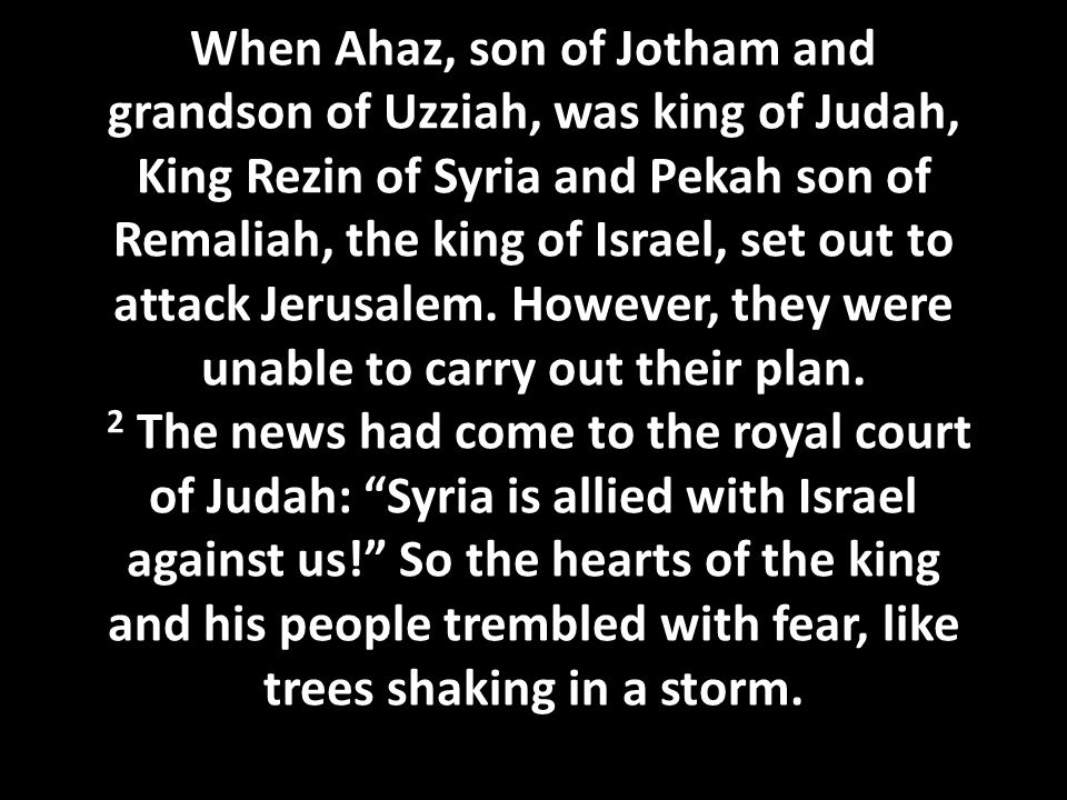 When Ahaz, son of Jotham and grandson of Uzziah, was king of Judah, King Rezin of Syria and Pekah son of Remaliah, the king of Israel, set out to attack Jerusalem.