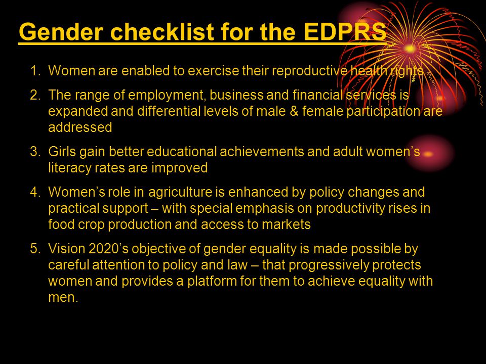Gender checklist for the EDPRS 1.Women are enabled to exercise their reproductive health rights 2.The range of employment, business and financial services is expanded and differential levels of male & female participation are addressed 3.Girls gain better educational achievements and adult women’s literacy rates are improved 4.Women’s role in agriculture is enhanced by policy changes and practical support – with special emphasis on productivity rises in food crop production and access to markets 5.Vision 2020’s objective of gender equality is made possible by careful attention to policy and law – that progressively protects women and provides a platform for them to achieve equality with men.